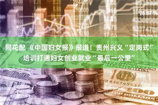 同花配 《中国妇女报》报道！贵州兴义“定岗式”培训打通妇女创业就业“最后一公里”