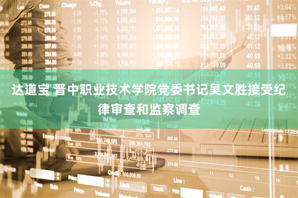 达道宝 晋中职业技术学院党委书记吴文胜接受纪律审查和监察调查