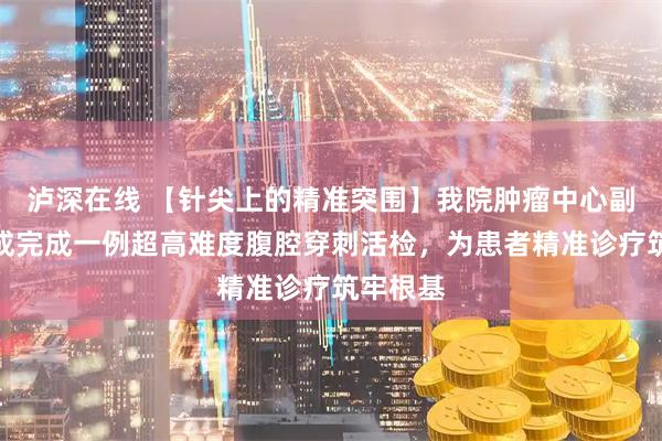 泸深在线 【针尖上的精准突围】我院肿瘤中心副主任陈成完成一例超高难度腹腔穿刺活检，为患者精准诊疗筑牢根基