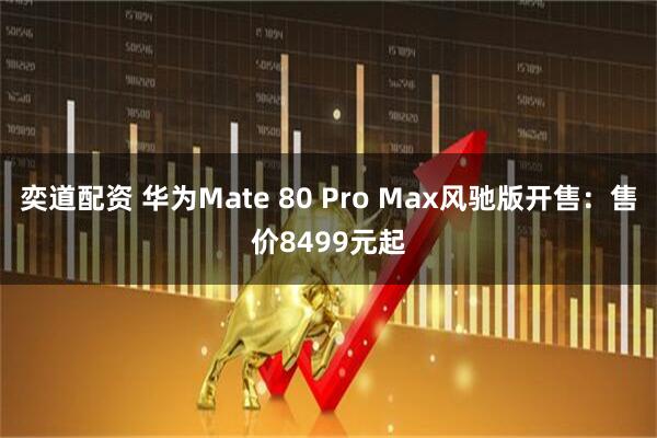 奕道配资 华为Mate 80 Pro Max风驰版开售：售价8499元起