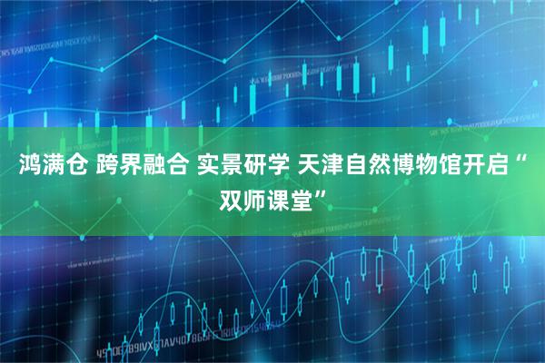 鸿满仓 跨界融合 实景研学 天津自然博物馆开启“双师课堂”