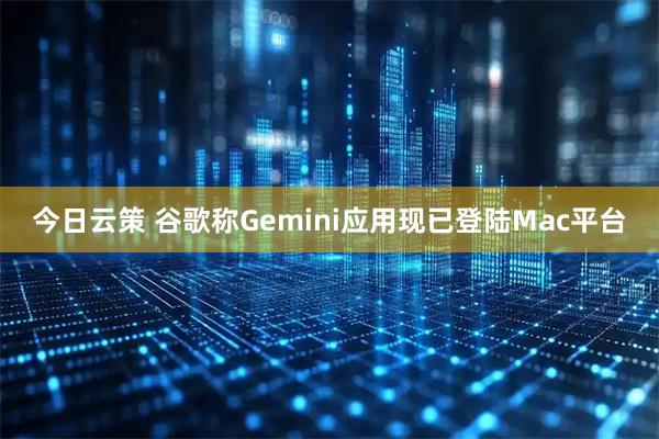 今日云策 谷歌称Gemini应用现已登陆Mac平台