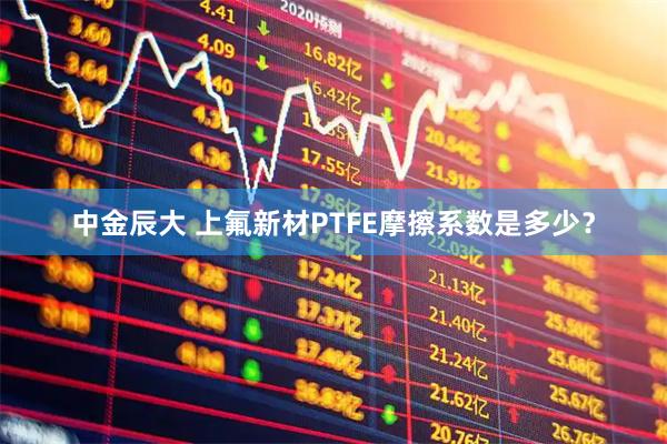 中金辰大 上氟新材PTFE摩擦系数是多少?
