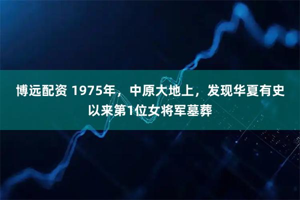 博远配资 1975年，中原大地上，发现华夏有史以来第1位女将军墓葬