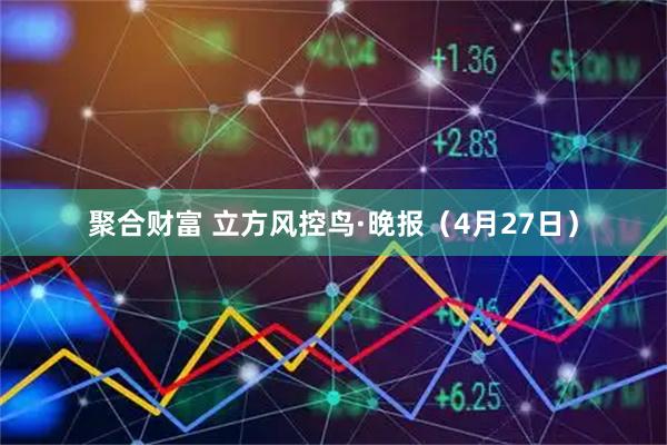 聚合财富 立方风控鸟·晚报（4月27日）