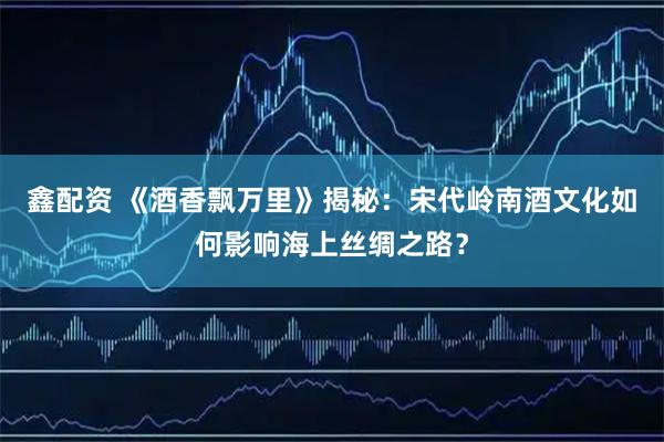 鑫配资 《酒香飘万里》揭秘:宋代岭南酒文化如何影响海上丝绸之路?