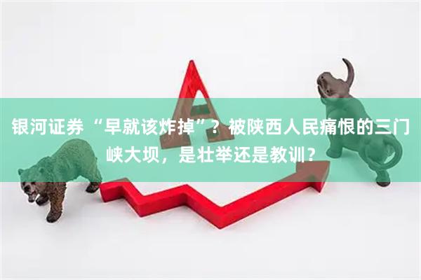 银河证券 “早就该炸掉”？被陕西人民痛恨的三门峡大坝，是壮举还是教训？