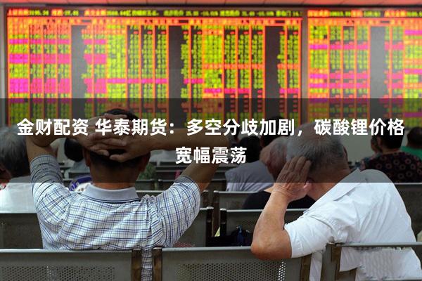 金财配资 华泰期货：多空分歧加剧，碳酸锂价格宽幅震荡