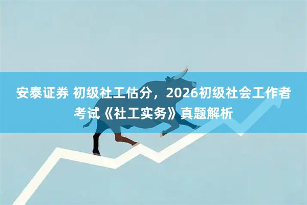安泰证券 初级社工估分，2026初级社会工作者考试《社工实务》真题解析