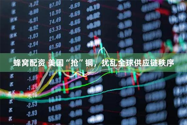 蜂窝配资 美国“抢”铜，扰乱全球供应链秩序
