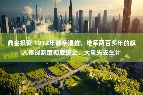 鼎金投资 1912年清帝退位，维系两百多年的旗人俸禄制度彻底终止，大量失去生计