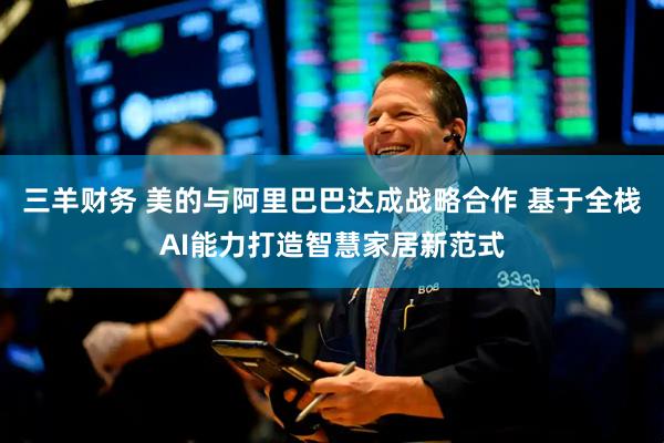 三羊财务 美的与阿里巴巴达成战略合作 基于全栈AI能力打造智慧家居新范式