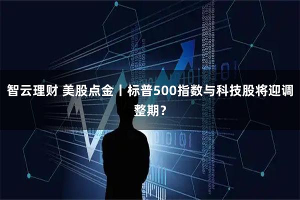 智云理财 美股点金丨标普500指数与科技股将迎调整期？