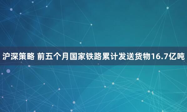 沪深策略 前五个月国家铁路累计发送货物16.7亿吨