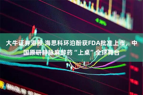 大牛证券港股 海思科环泊酚获FDA批准上市，中国原研静脉麻醉药“上桌”全球舞台