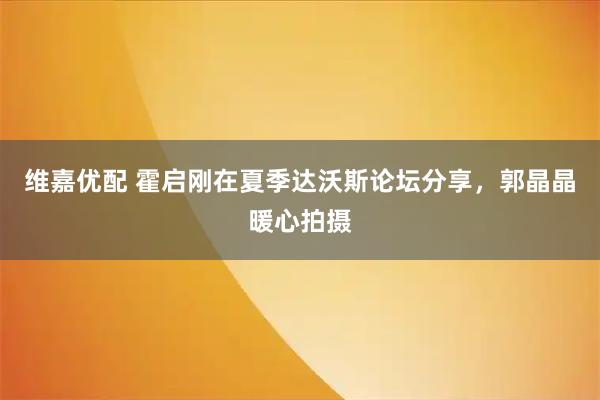 维嘉优配 霍启刚在夏季达沃斯论坛分享，郭晶晶暖心拍摄