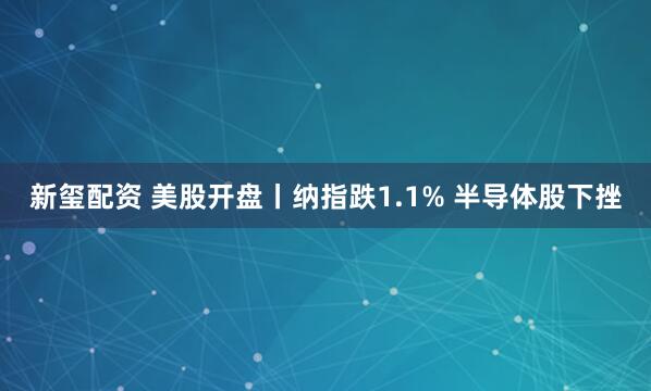 新玺配资 美股开盘丨纳指跌1.1% 半导体股下挫