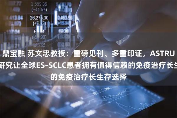鼎宝融 苏文忠教授：重磅见刊、多重印证，ASTRUM-005研究让全球ES-SCLC患者拥有值得信赖的免疫治疗长生存选择