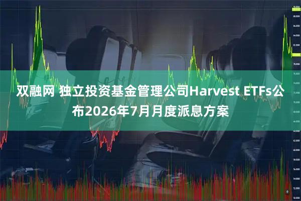双融网 独立投资基金管理公司Harvest ETFs公布2026年7月月度派息方案