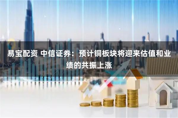 易宝配资 中信证券：预计铜板块将迎来估值和业绩的共振上涨