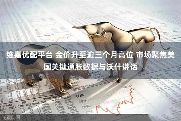 维嘉优配平台 金价升至逾三个月高位 市场聚焦美国关键通胀数据与沃什讲话