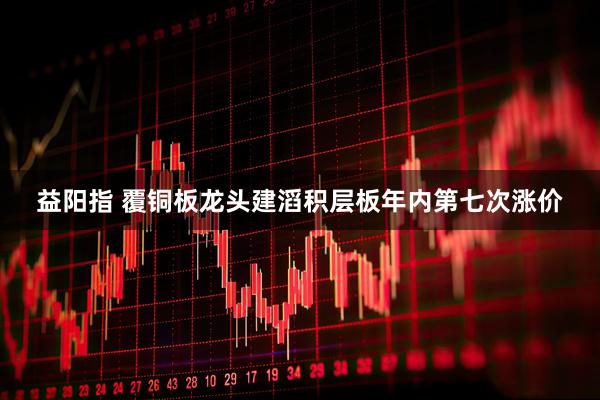 益阳指 覆铜板龙头建滔积层板年内第七次涨价