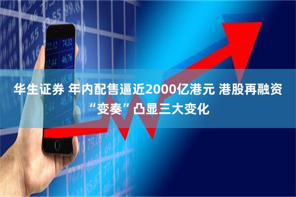 华生证券 年内配售逼近2000亿港元 港股再融资“变奏”凸显三大变化