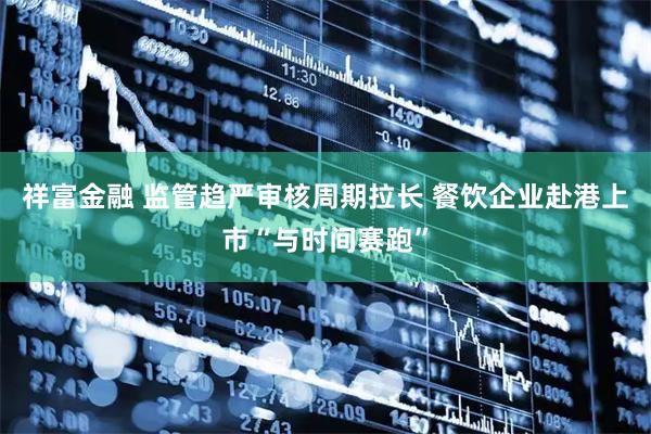 祥富金融 监管趋严审核周期拉长 餐饮企业赴港上市“与时间赛跑”