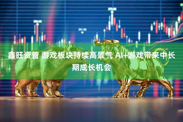 鑫旺资管 游戏板块持续高景气 AI+游戏带来中长期成长机会