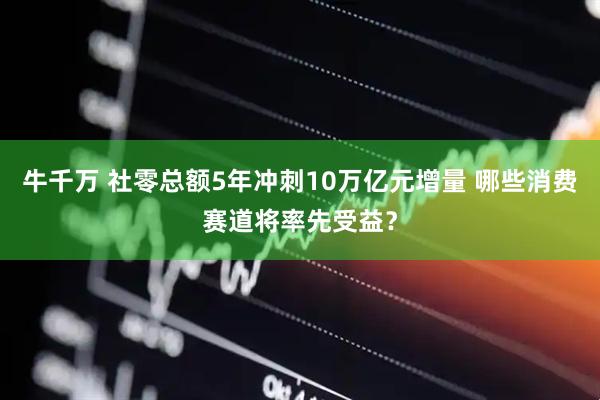 牛千万 社零总额5年冲刺10万亿元增量 哪些消费赛道将率先受益?