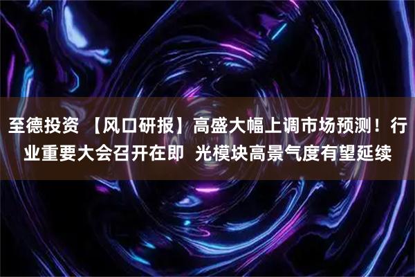 至德投资 【风口研报】高盛大幅上调市场预测！行业重要大会召开在即  光模块高景气度有望延续